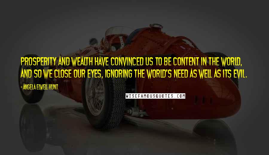 Angela Elwell Hunt Quotes: Prosperity and wealth have convinced us to be content in the world, and so we close our eyes, ignoring the world's need as well as its evil.