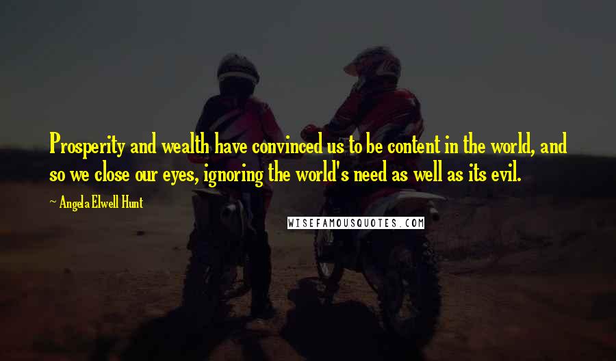 Angela Elwell Hunt Quotes: Prosperity and wealth have convinced us to be content in the world, and so we close our eyes, ignoring the world's need as well as its evil.