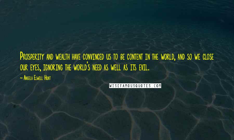 Angela Elwell Hunt Quotes: Prosperity and wealth have convinced us to be content in the world, and so we close our eyes, ignoring the world's need as well as its evil.