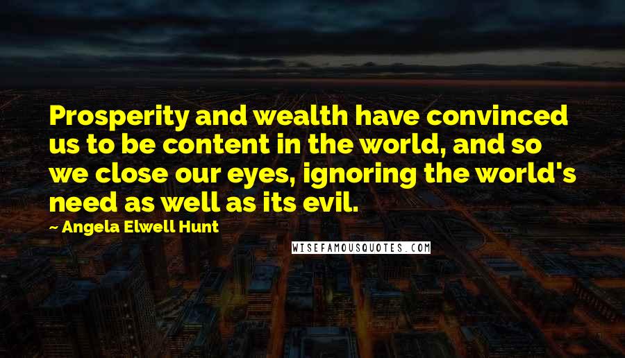 Angela Elwell Hunt Quotes: Prosperity and wealth have convinced us to be content in the world, and so we close our eyes, ignoring the world's need as well as its evil.