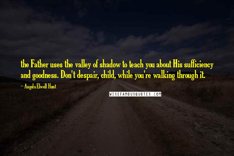 Angela Elwell Hunt Quotes: the Father uses the valley of shadow to teach you about His sufficiency and goodness. Don't despair, child, while you're walking through it.