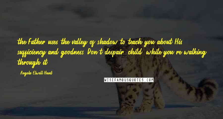 Angela Elwell Hunt Quotes: the Father uses the valley of shadow to teach you about His sufficiency and goodness. Don't despair, child, while you're walking through it.