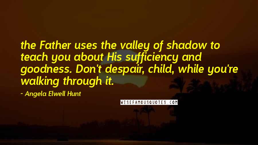 Angela Elwell Hunt Quotes: the Father uses the valley of shadow to teach you about His sufficiency and goodness. Don't despair, child, while you're walking through it.