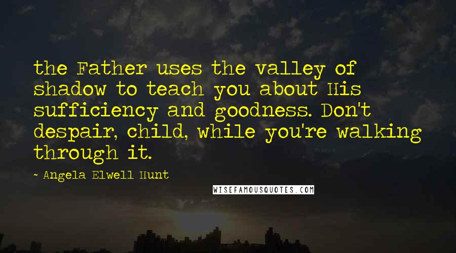 Angela Elwell Hunt Quotes: the Father uses the valley of shadow to teach you about His sufficiency and goodness. Don't despair, child, while you're walking through it.