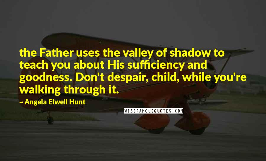 Angela Elwell Hunt Quotes: the Father uses the valley of shadow to teach you about His sufficiency and goodness. Don't despair, child, while you're walking through it.