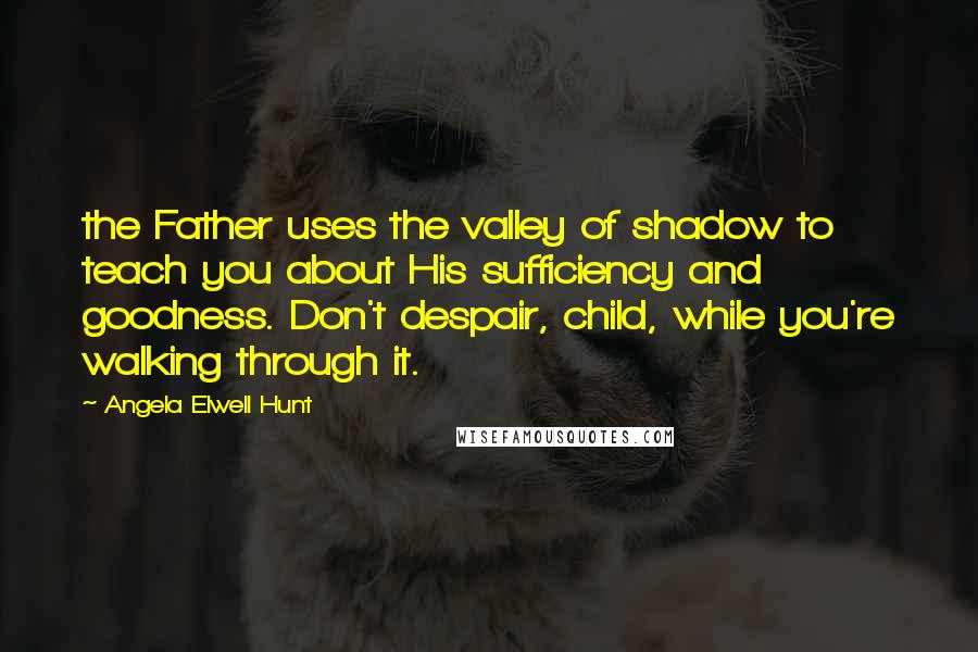 Angela Elwell Hunt Quotes: the Father uses the valley of shadow to teach you about His sufficiency and goodness. Don't despair, child, while you're walking through it.