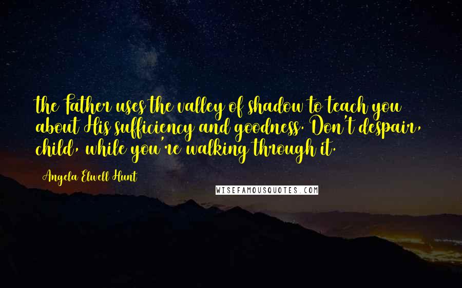 Angela Elwell Hunt Quotes: the Father uses the valley of shadow to teach you about His sufficiency and goodness. Don't despair, child, while you're walking through it.