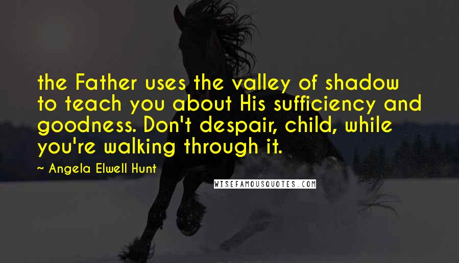 Angela Elwell Hunt Quotes: the Father uses the valley of shadow to teach you about His sufficiency and goodness. Don't despair, child, while you're walking through it.