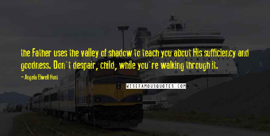 Angela Elwell Hunt Quotes: the Father uses the valley of shadow to teach you about His sufficiency and goodness. Don't despair, child, while you're walking through it.