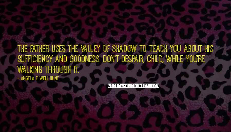 Angela Elwell Hunt Quotes: the Father uses the valley of shadow to teach you about His sufficiency and goodness. Don't despair, child, while you're walking through it.