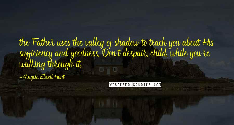 Angela Elwell Hunt Quotes: the Father uses the valley of shadow to teach you about His sufficiency and goodness. Don't despair, child, while you're walking through it.