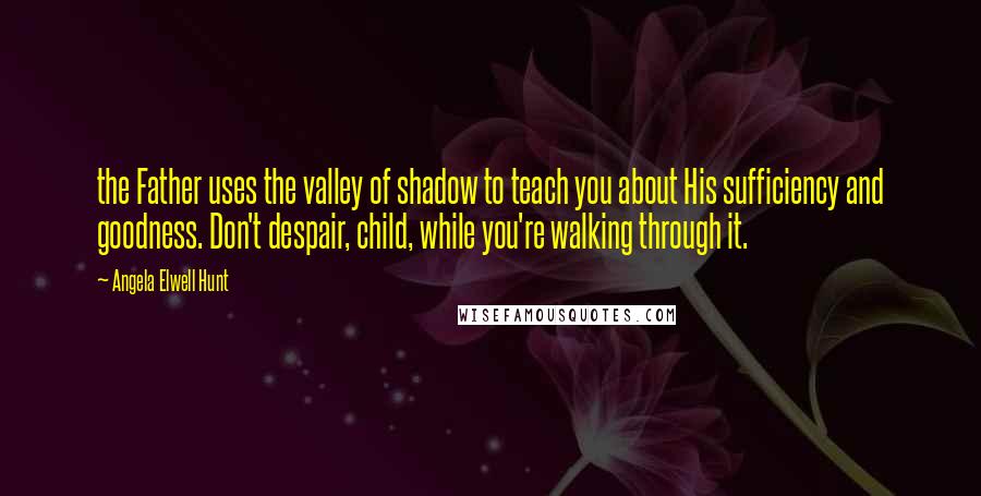 Angela Elwell Hunt Quotes: the Father uses the valley of shadow to teach you about His sufficiency and goodness. Don't despair, child, while you're walking through it.