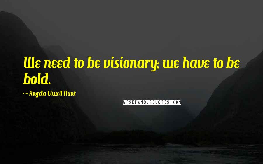 Angela Elwell Hunt Quotes: We need to be visionary; we have to be bold.