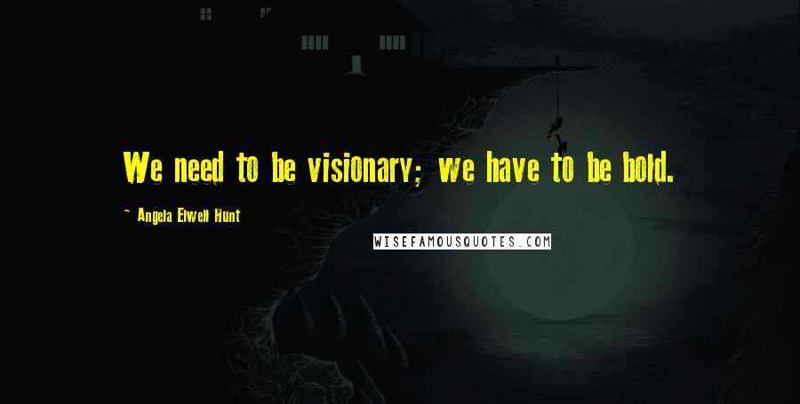 Angela Elwell Hunt Quotes: We need to be visionary; we have to be bold.