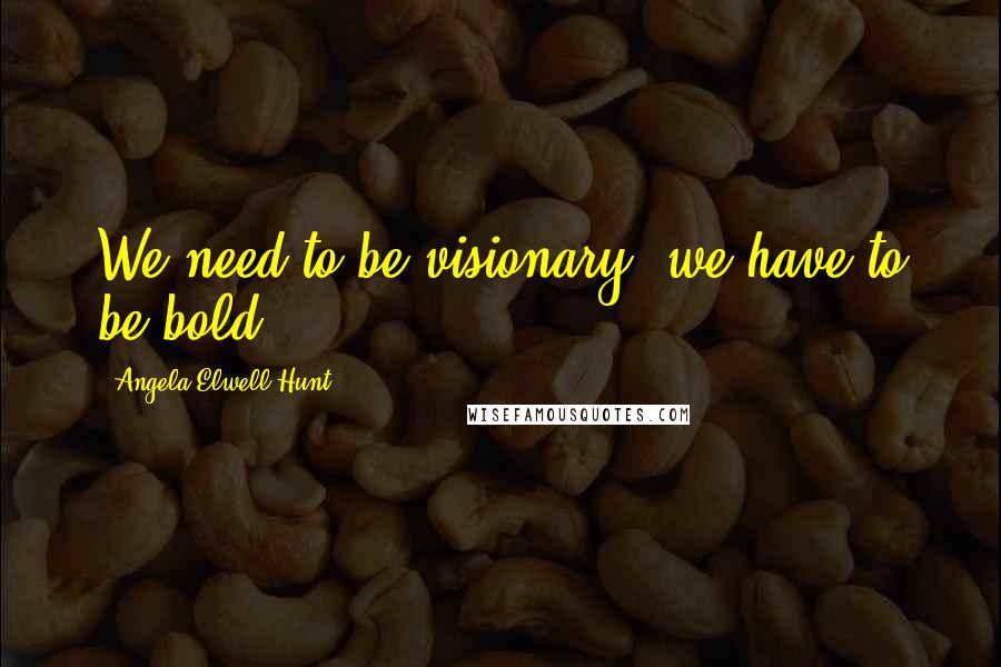 Angela Elwell Hunt Quotes: We need to be visionary; we have to be bold.