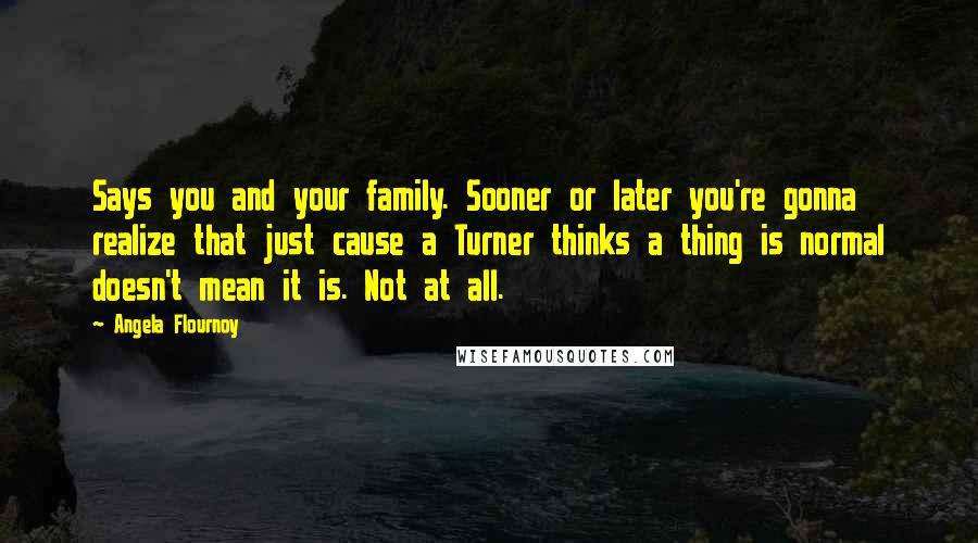 Angela Flournoy Quotes: Says you and your family. Sooner or later you're gonna realize that just cause a Turner thinks a thing is normal doesn't mean it is. Not at all.