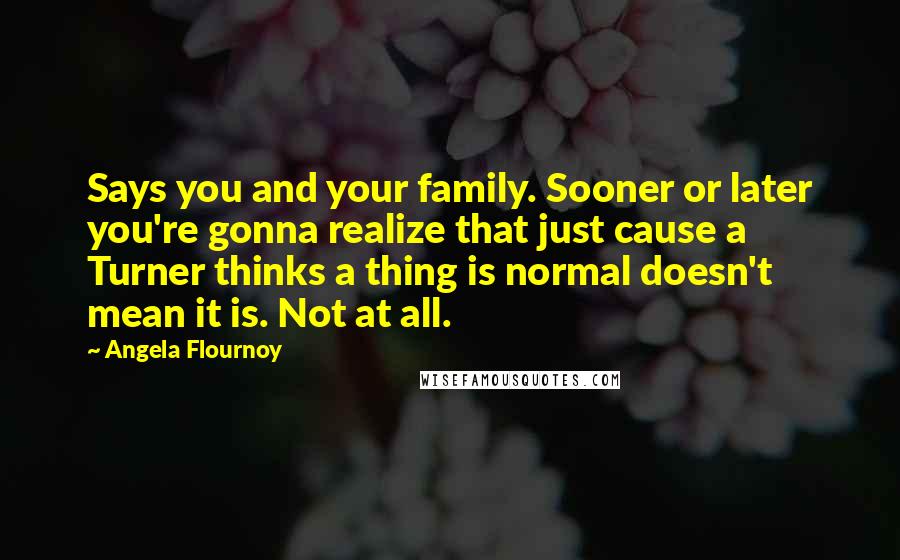 Angela Flournoy Quotes: Says you and your family. Sooner or later you're gonna realize that just cause a Turner thinks a thing is normal doesn't mean it is. Not at all.