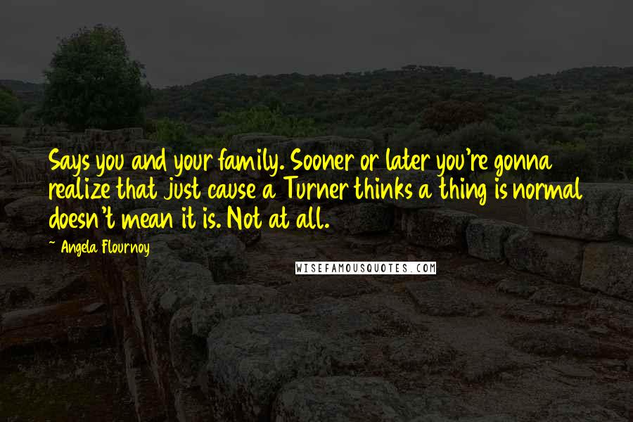 Angela Flournoy Quotes: Says you and your family. Sooner or later you're gonna realize that just cause a Turner thinks a thing is normal doesn't mean it is. Not at all.