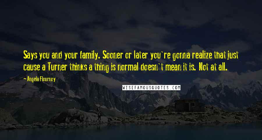 Angela Flournoy Quotes: Says you and your family. Sooner or later you're gonna realize that just cause a Turner thinks a thing is normal doesn't mean it is. Not at all.