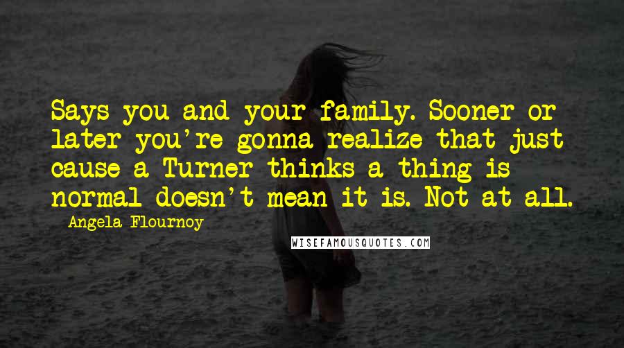 Angela Flournoy Quotes: Says you and your family. Sooner or later you're gonna realize that just cause a Turner thinks a thing is normal doesn't mean it is. Not at all.