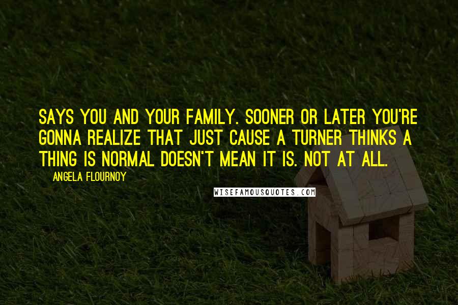 Angela Flournoy Quotes: Says you and your family. Sooner or later you're gonna realize that just cause a Turner thinks a thing is normal doesn't mean it is. Not at all.