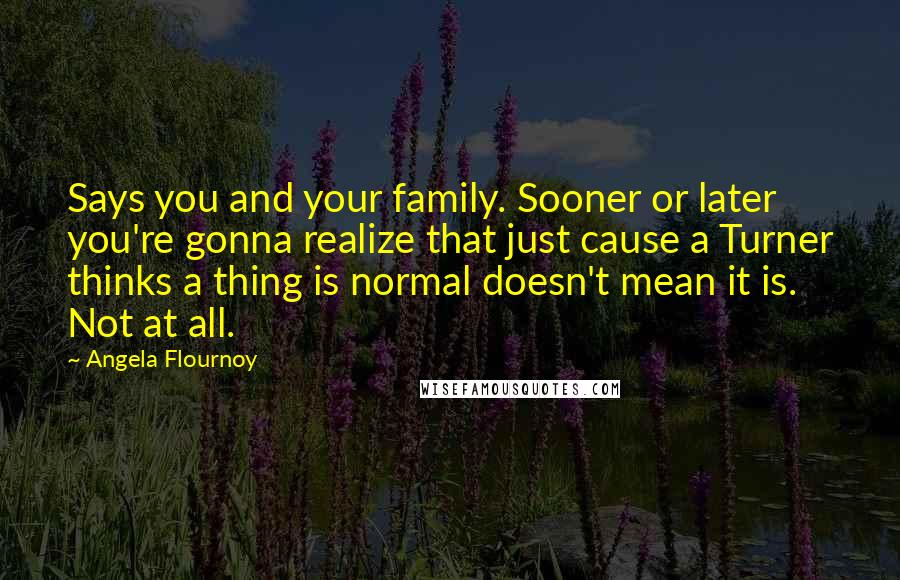 Angela Flournoy Quotes: Says you and your family. Sooner or later you're gonna realize that just cause a Turner thinks a thing is normal doesn't mean it is. Not at all.