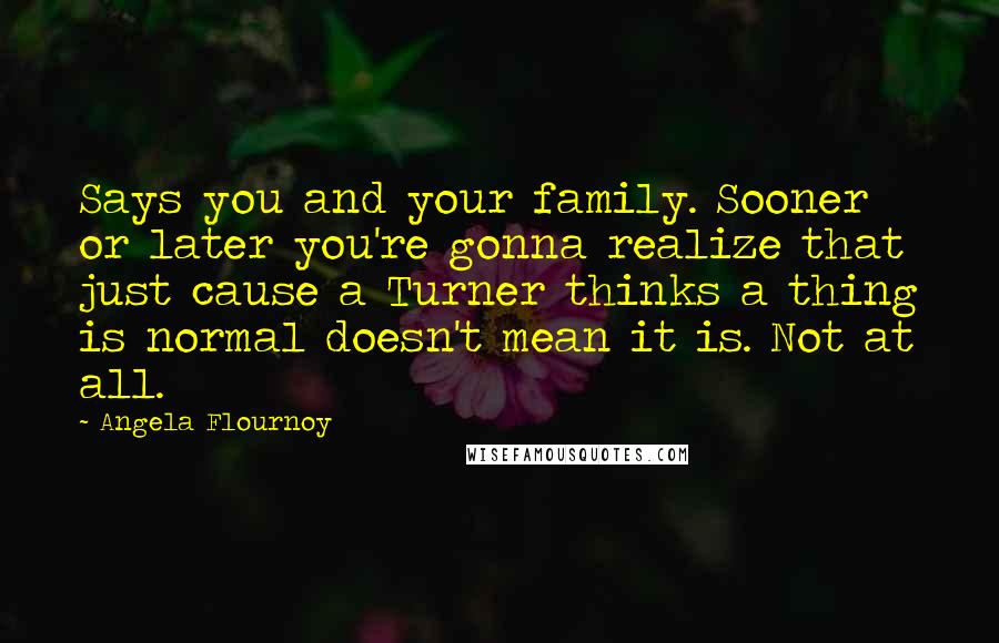 Angela Flournoy Quotes: Says you and your family. Sooner or later you're gonna realize that just cause a Turner thinks a thing is normal doesn't mean it is. Not at all.