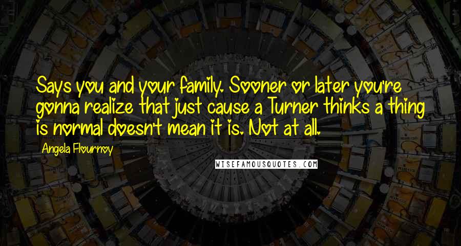 Angela Flournoy Quotes: Says you and your family. Sooner or later you're gonna realize that just cause a Turner thinks a thing is normal doesn't mean it is. Not at all.