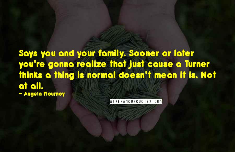 Angela Flournoy Quotes: Says you and your family. Sooner or later you're gonna realize that just cause a Turner thinks a thing is normal doesn't mean it is. Not at all.