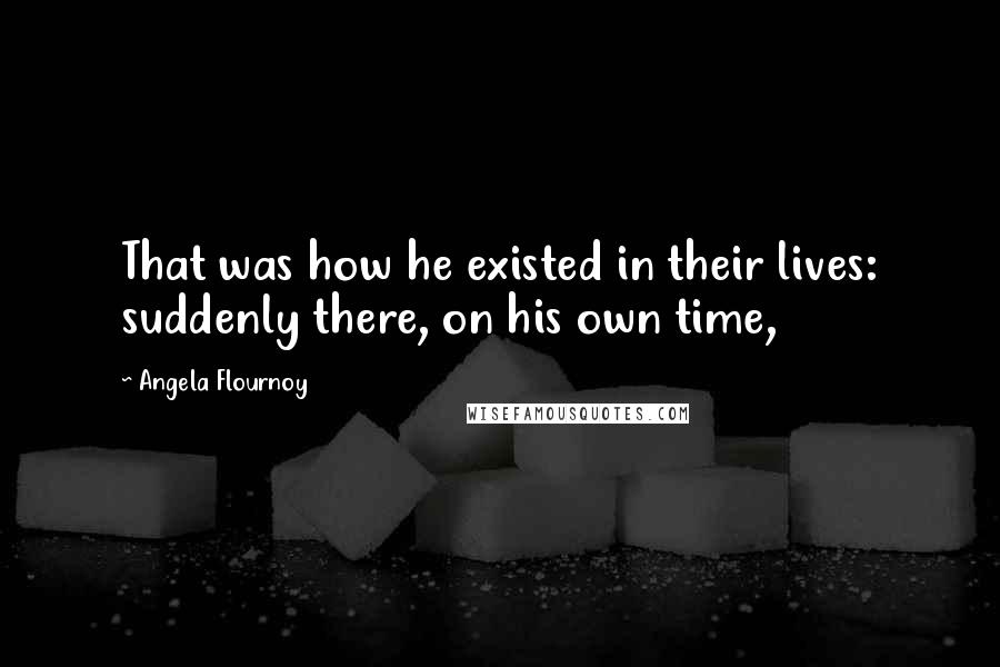 Angela Flournoy Quotes: That was how he existed in their lives: suddenly there, on his own time,