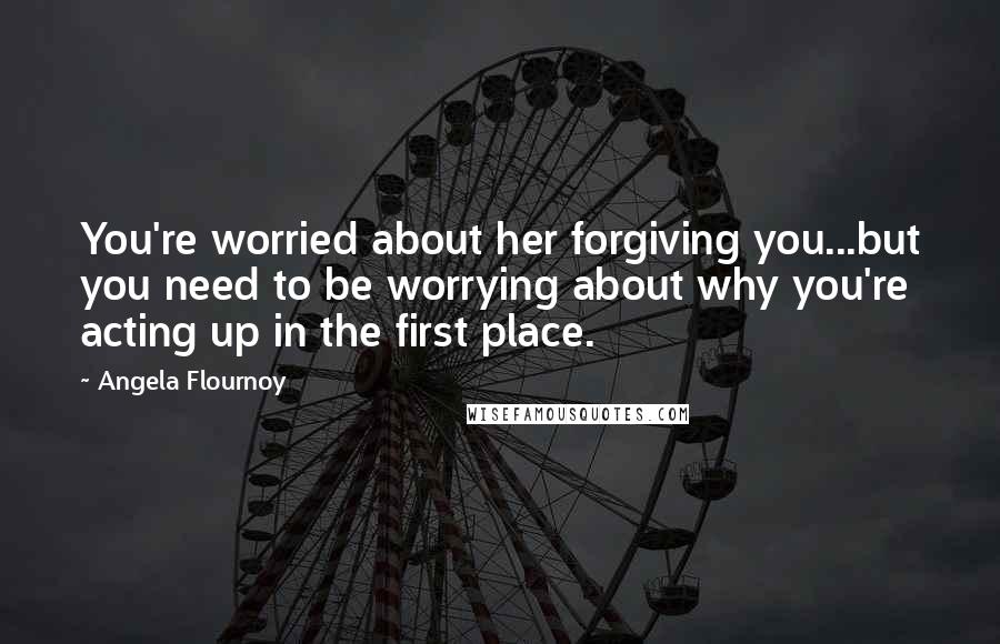 Angela Flournoy Quotes: You're worried about her forgiving you...but you need to be worrying about why you're acting up in the first place.