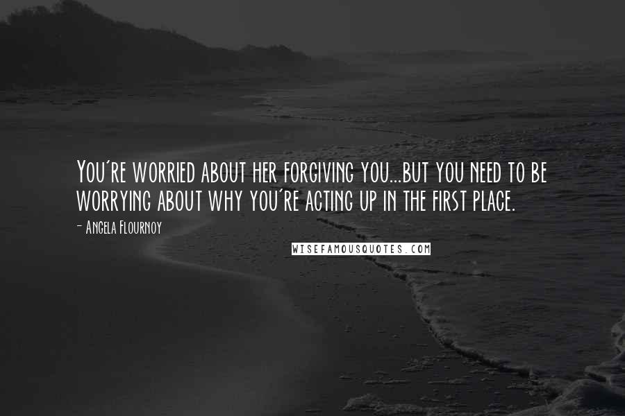 Angela Flournoy Quotes: You're worried about her forgiving you...but you need to be worrying about why you're acting up in the first place.
