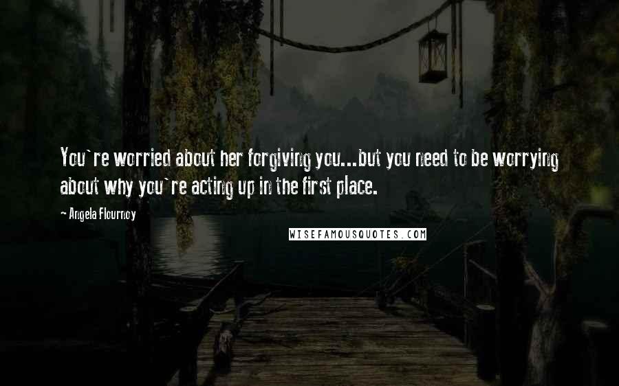 Angela Flournoy Quotes: You're worried about her forgiving you...but you need to be worrying about why you're acting up in the first place.