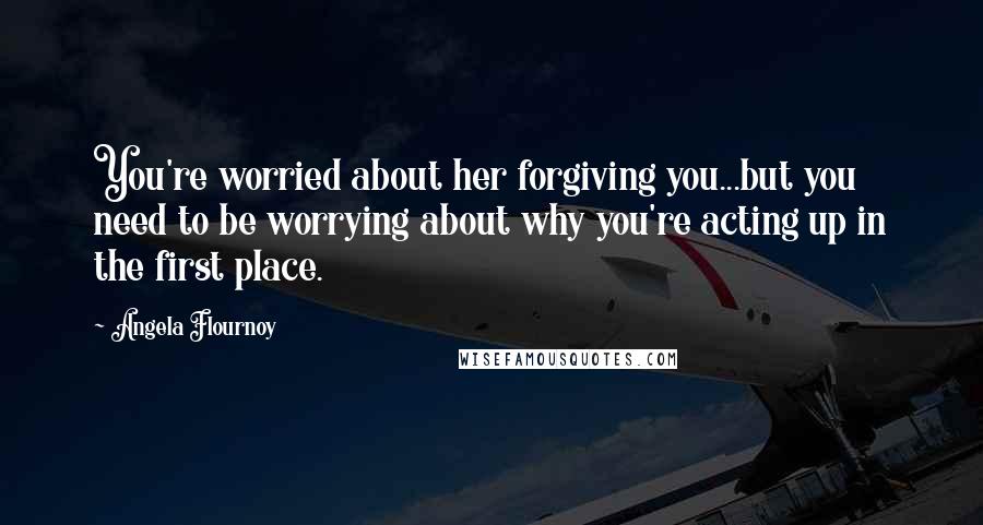 Angela Flournoy Quotes: You're worried about her forgiving you...but you need to be worrying about why you're acting up in the first place.