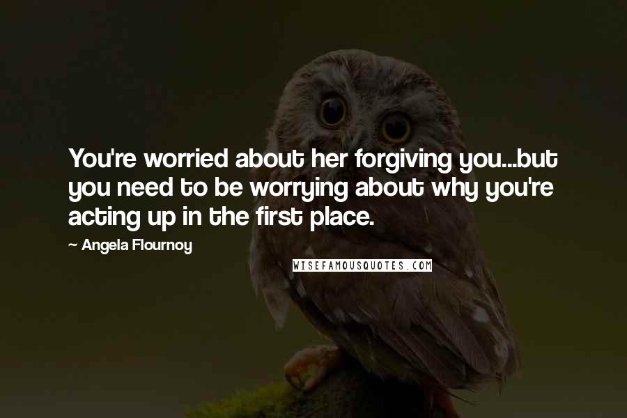 Angela Flournoy Quotes: You're worried about her forgiving you...but you need to be worrying about why you're acting up in the first place.