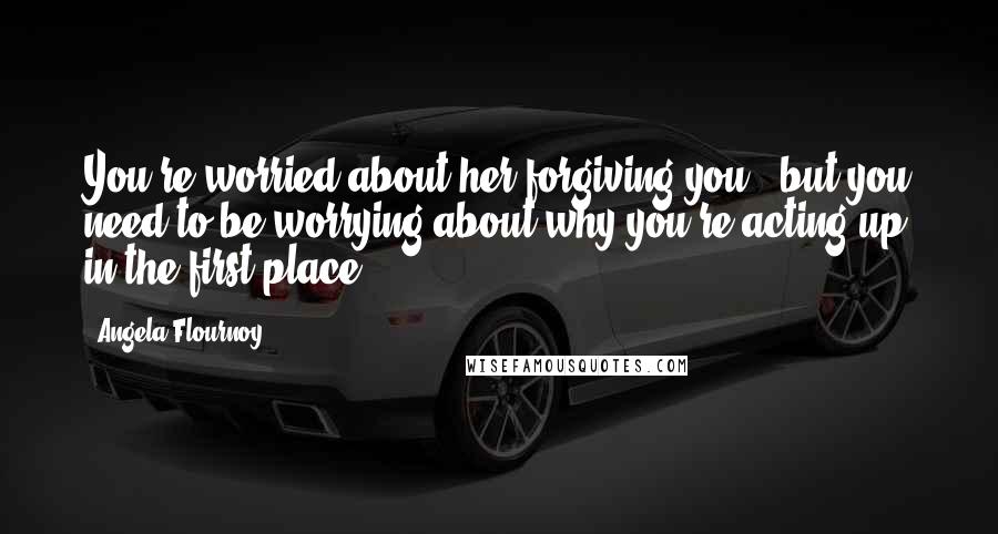 Angela Flournoy Quotes: You're worried about her forgiving you...but you need to be worrying about why you're acting up in the first place.
