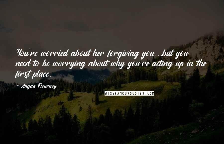 Angela Flournoy Quotes: You're worried about her forgiving you...but you need to be worrying about why you're acting up in the first place.
