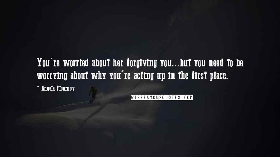 Angela Flournoy Quotes: You're worried about her forgiving you...but you need to be worrying about why you're acting up in the first place.