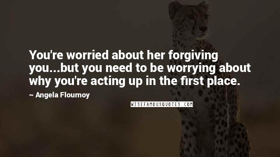 Angela Flournoy Quotes: You're worried about her forgiving you...but you need to be worrying about why you're acting up in the first place.