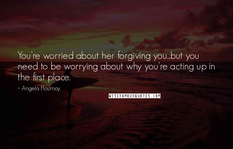 Angela Flournoy Quotes: You're worried about her forgiving you...but you need to be worrying about why you're acting up in the first place.