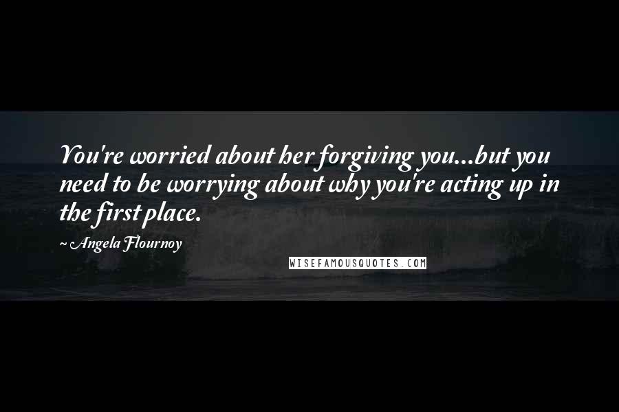 Angela Flournoy Quotes: You're worried about her forgiving you...but you need to be worrying about why you're acting up in the first place.