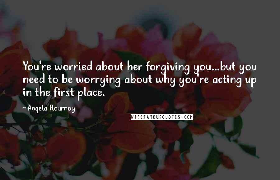 Angela Flournoy Quotes: You're worried about her forgiving you...but you need to be worrying about why you're acting up in the first place.