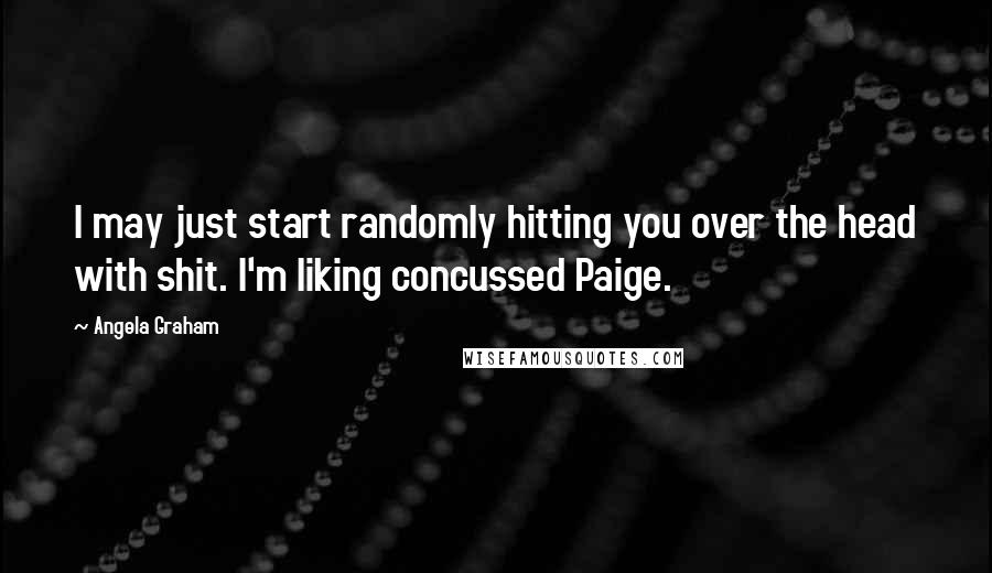 Angela Graham Quotes: I may just start randomly hitting you over the head with shit. I'm liking concussed Paige.