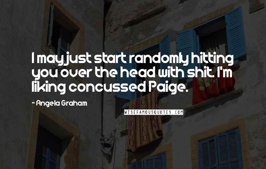 Angela Graham Quotes: I may just start randomly hitting you over the head with shit. I'm liking concussed Paige.