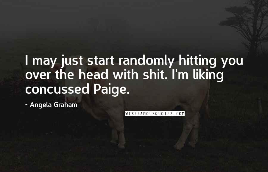 Angela Graham Quotes: I may just start randomly hitting you over the head with shit. I'm liking concussed Paige.