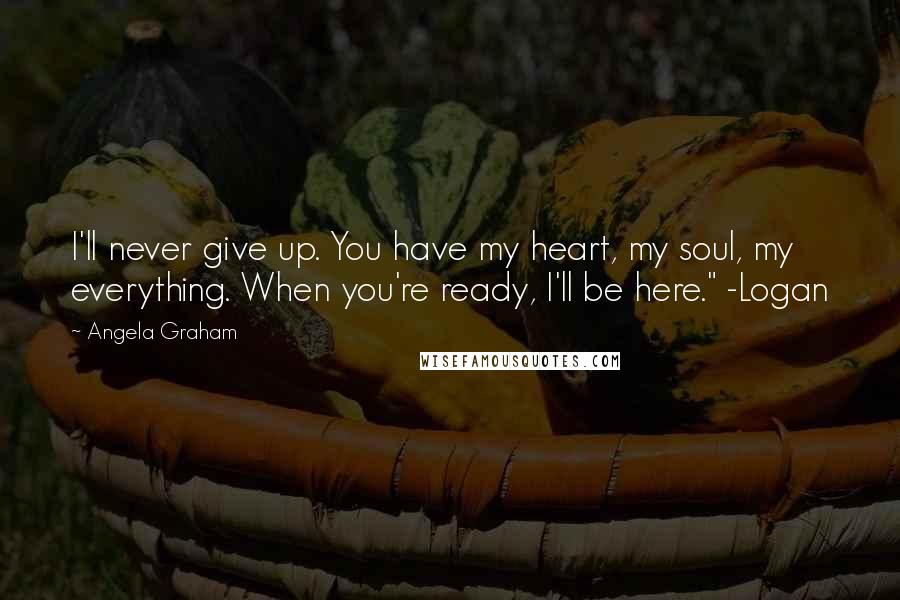 Angela Graham Quotes: I'll never give up. You have my heart, my soul, my everything. When you're ready, I'll be here." -Logan