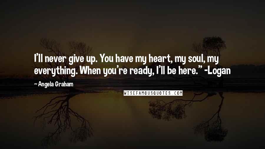 Angela Graham Quotes: I'll never give up. You have my heart, my soul, my everything. When you're ready, I'll be here." -Logan