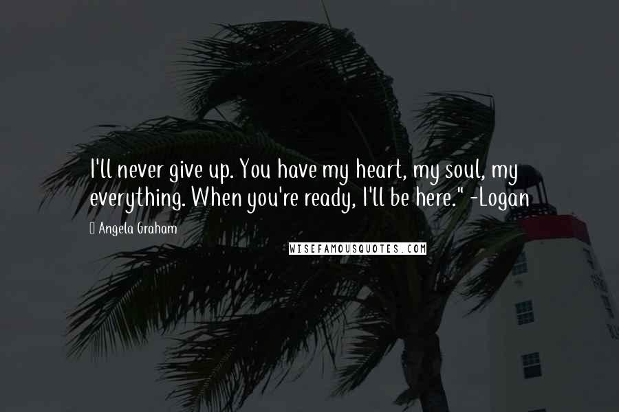 Angela Graham Quotes: I'll never give up. You have my heart, my soul, my everything. When you're ready, I'll be here." -Logan