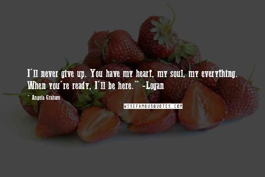 Angela Graham Quotes: I'll never give up. You have my heart, my soul, my everything. When you're ready, I'll be here." -Logan