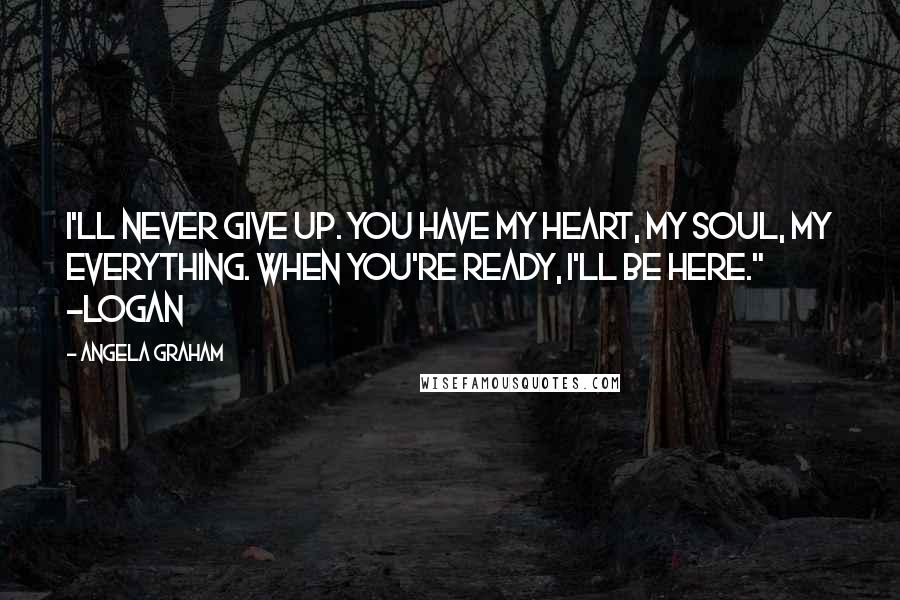 Angela Graham Quotes: I'll never give up. You have my heart, my soul, my everything. When you're ready, I'll be here." -Logan